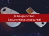 Is Google’s Titan Security Keys Unsecured?